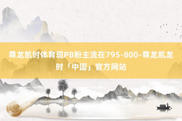 尊龙凯时体育现PB粉主流在795-800-尊龙凯龙时「中国」官方网站