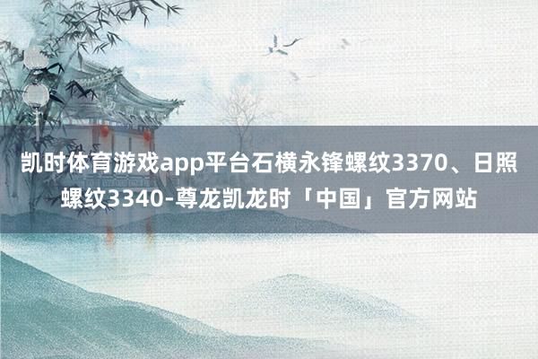 凯时体育游戏app平台石横永锋螺纹3370、日照螺纹3340-尊龙凯龙时「中国」官方网站