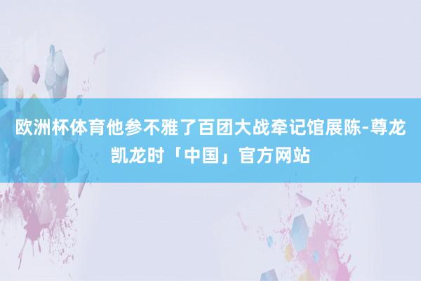 欧洲杯体育他参不雅了百团大战牵记馆展陈-尊龙凯龙时「中国」官方网站