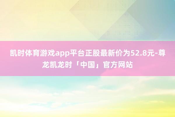 凯时体育游戏app平台正股最新价为52.8元-尊龙凯龙时「中国」官方网站