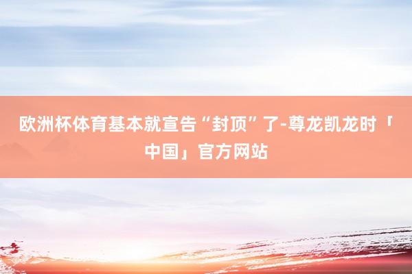 欧洲杯体育基本就宣告“封顶”了-尊龙凯龙时「中国」官方网站