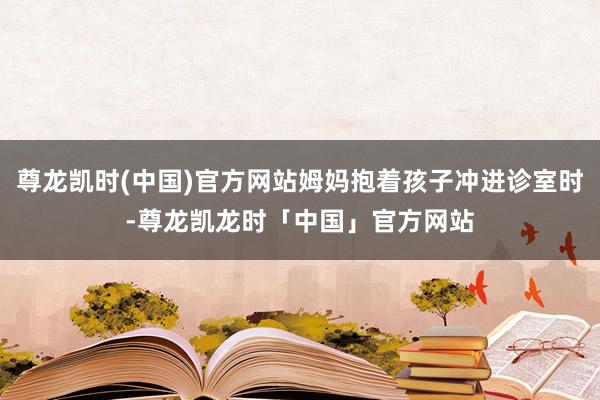 尊龙凯时(中国)官方网站姆妈抱着孩子冲进诊室时-尊龙凯龙时「中国」官方网站