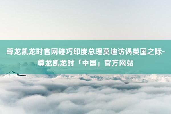尊龙凯龙时官网碰巧印度总理莫迪访谒英国之际-尊龙凯龙时「中国」官方网站