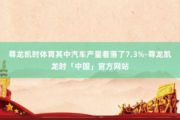 尊龙凯时体育其中汽车产量着落了7.3%-尊龙凯龙时「中国」官方网站