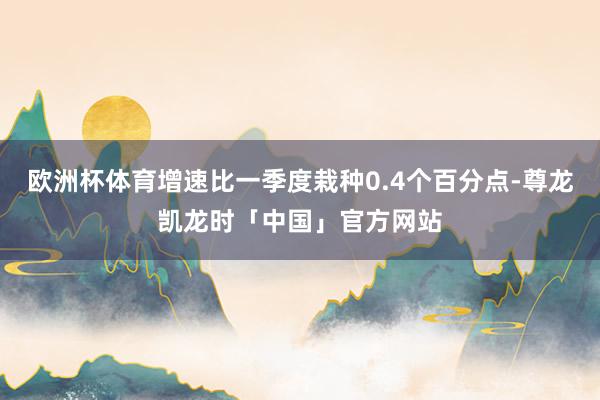欧洲杯体育增速比一季度栽种0.4个百分点-尊龙凯龙时「中国」官方网站