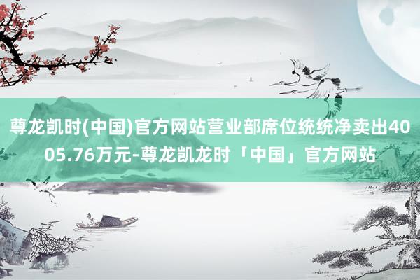 尊龙凯时(中国)官方网站营业部席位统统净卖出4005.76万元-尊龙凯龙时「中国」官方网站