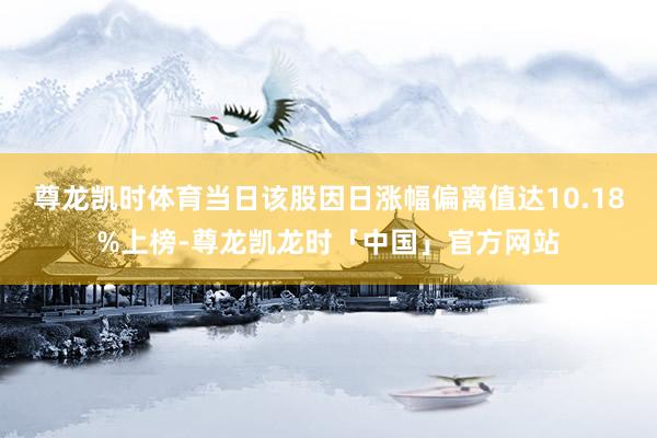 尊龙凯时体育当日该股因日涨幅偏离值达10.18%上榜-尊龙凯龙时「中国」官方网站