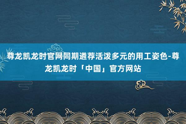 尊龙凯龙时官网同期遴荐活泼多元的用工姿色-尊龙凯龙时「中国」官方网站