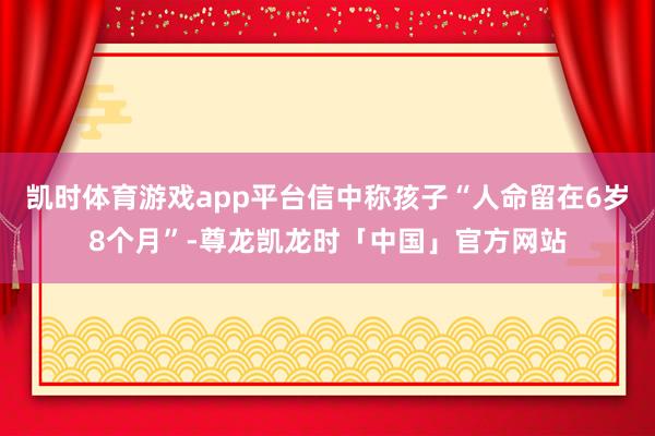 凯时体育游戏app平台信中称孩子“人命留在6岁8个月”-尊龙凯龙时「中国」官方网站