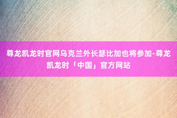 尊龙凯龙时官网乌克兰外长瑟比加也将参加-尊龙凯龙时「中国」官方网站