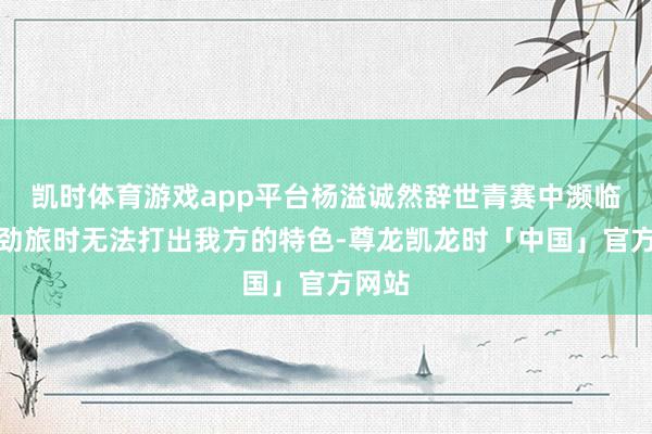 凯时体育游戏app平台杨溢诚然辞世青赛中濒临西洋劲旅时无法打出我方的特色-尊龙凯龙时「中国」官方网站