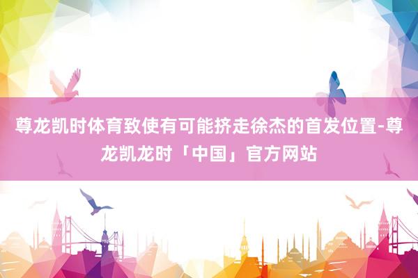 尊龙凯时体育致使有可能挤走徐杰的首发位置-尊龙凯龙时「中国」官方网站