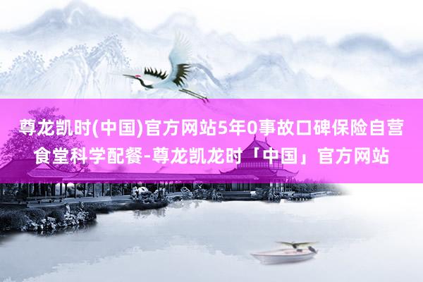 尊龙凯时(中国)官方网站5年0事故口碑保险自营食堂科学配餐-尊龙凯龙时「中国」官方网站