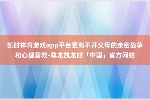 凯时体育游戏app平台更离不开父母的亲密战争和心理营救-尊龙凯龙时「中国」官方网站