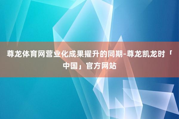 尊龙体育网营业化成果擢升的同期-尊龙凯龙时「中国」官方网站