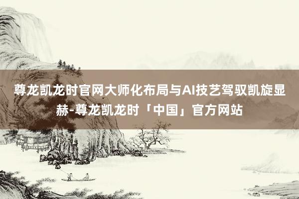 尊龙凯龙时官网大师化布局与AI技艺驾驭凯旋显赫-尊龙凯龙时「中国」官方网站