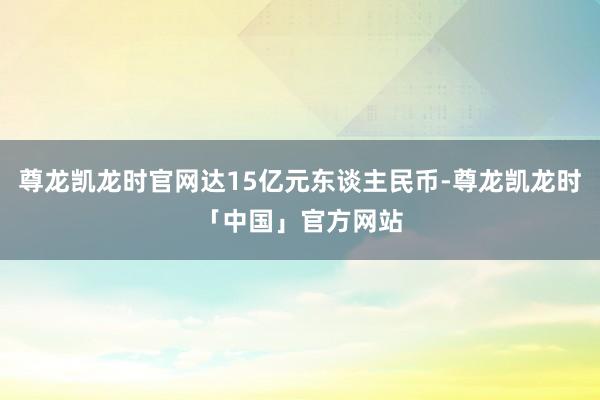 尊龙凯龙时官网达15亿元东谈主民币-尊龙凯龙时「中国」官方网站