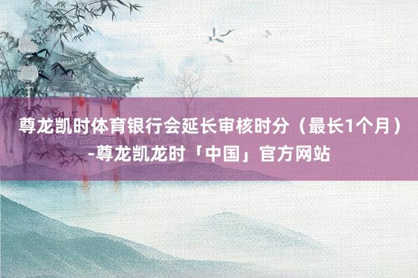 尊龙凯时体育银行会延长审核时分（最长1个月）-尊龙凯龙时「中国」官方网站
