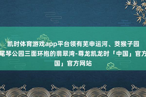 凯时体育游戏app平台领有芜申运河、茭猴子园、焦尾琴公园三面环抱的翡翠湾-尊龙凯龙时「中国」官方网站