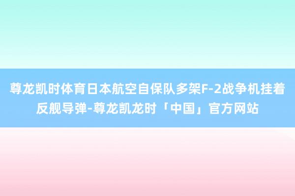 尊龙凯时体育日本航空自保队多架F-2战争机挂着反舰导弹-尊龙凯龙时「中国」官方网站