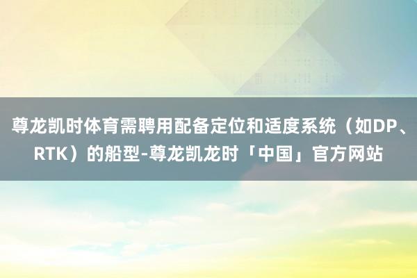 尊龙凯时体育需聘用配备定位和适度系统（如DP、RTK）的船型-尊龙凯龙时「中国」官方网站