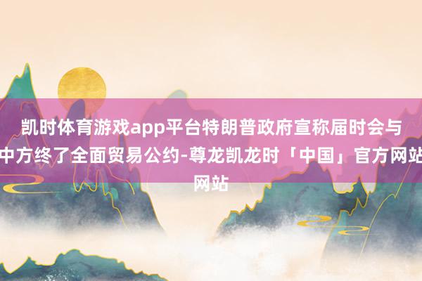 凯时体育游戏app平台特朗普政府宣称届时会与中方终了全面贸易公约-尊龙凯龙时「中国」官方网站