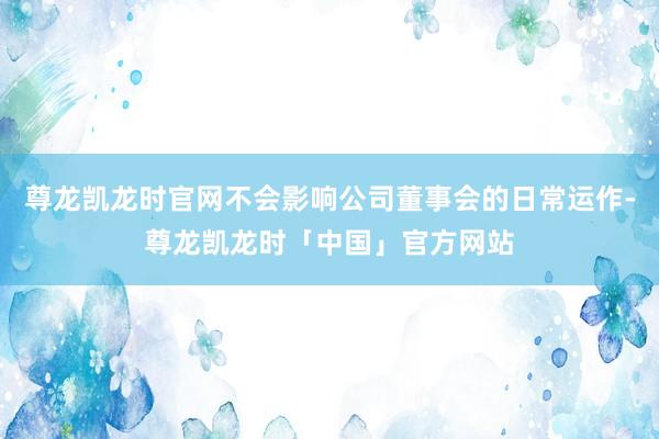 尊龙凯龙时官网不会影响公司董事会的日常运作-尊龙凯龙时「中国」官方网站