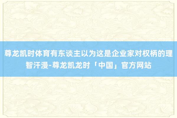 尊龙凯时体育有东谈主以为这是企业家对权柄的理智汗漫-尊龙凯龙时「中国」官方网站
