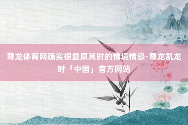 尊龙体育网确实很复原其时的情境情感-尊龙凯龙时「中国」官方网站