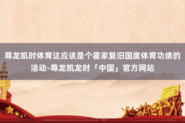 尊龙凯时体育这应该是个霍家复旧国度体育功绩的活动-尊龙凯龙时「中国」官方网站