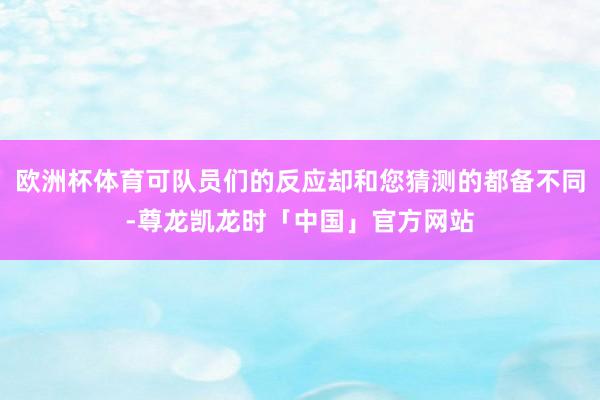 欧洲杯体育可队员们的反应却和您猜测的都备不同-尊龙凯龙时「中国」官方网站
