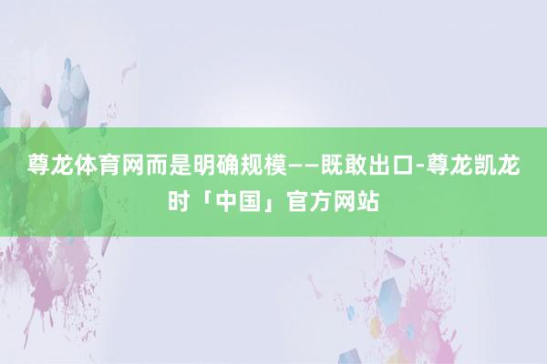 尊龙体育网而是明确规模——既敢出口-尊龙凯龙时「中国」官方网站
