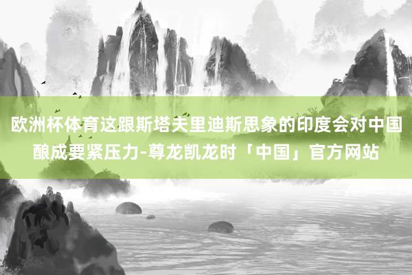 欧洲杯体育这跟斯塔夫里迪斯思象的印度会对中国酿成要紧压力-尊龙凯龙时「中国」官方网站