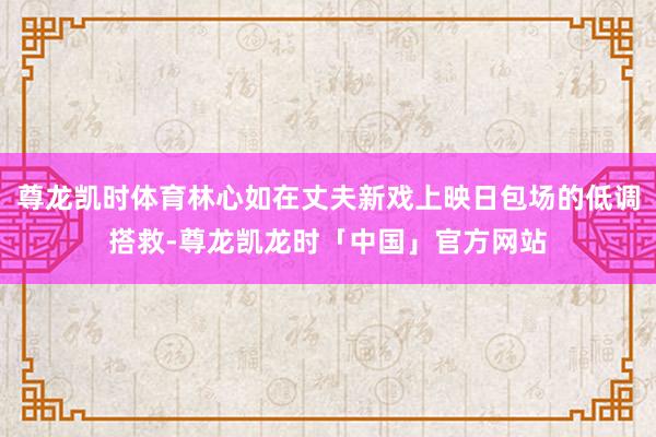 尊龙凯时体育林心如在丈夫新戏上映日包场的低调搭救-尊龙凯龙时「中国」官方网站