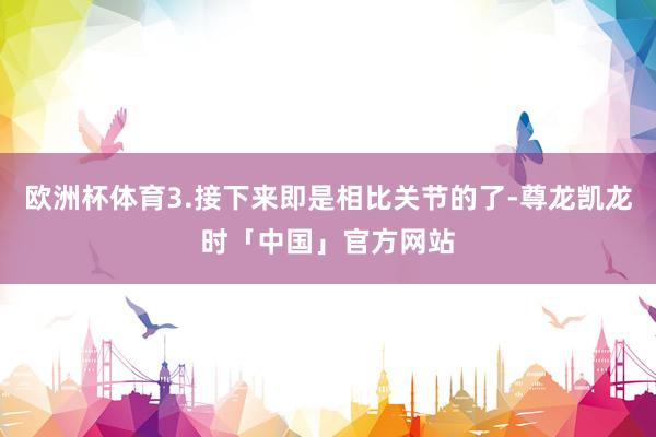 欧洲杯体育3.接下来即是相比关节的了-尊龙凯龙时「中国」官方网站