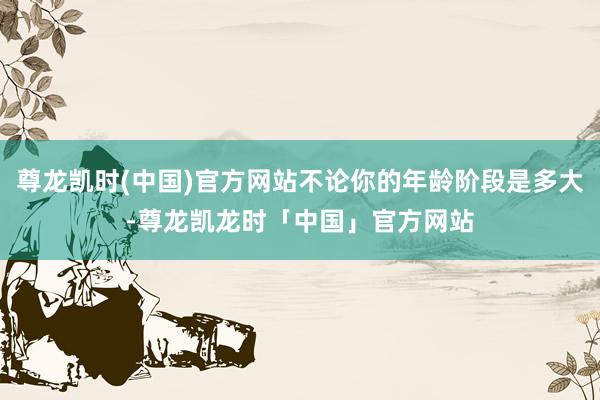 尊龙凯时(中国)官方网站不论你的年龄阶段是多大-尊龙凯龙时「中国」官方网站