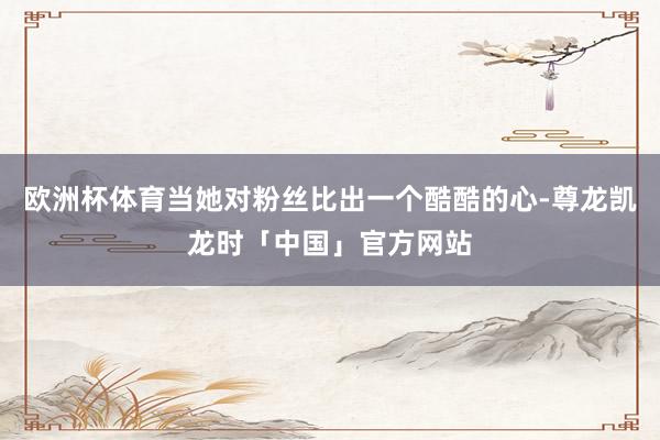 欧洲杯体育当她对粉丝比出一个酷酷的心-尊龙凯龙时「中国」官方网站