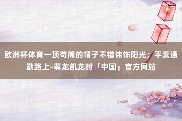欧洲杯体育一顶苟简的帽子不错讳饰阳光；平素通勤路上-尊龙凯龙时「中国」官方网站