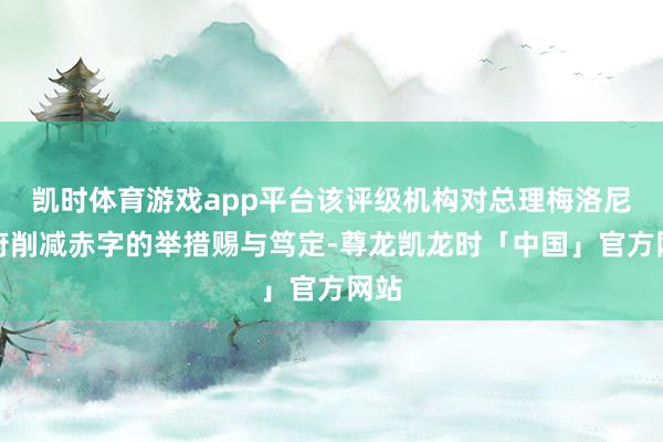 凯时体育游戏app平台该评级机构对总理梅洛尼政府削减赤字的举措赐与笃定-尊龙凯龙时「中国」官方网站
