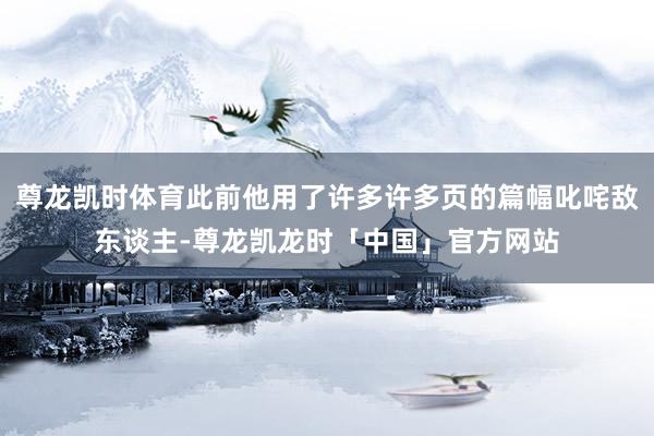 尊龙凯时体育此前他用了许多许多页的篇幅叱咤敌东谈主-尊龙凯龙时「中国」官方网站