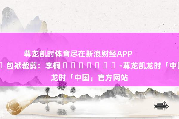 尊龙凯时体育尽在新浪财经APP            						包袱裁剪：李桐 							-尊龙凯龙时「中国」官方网站