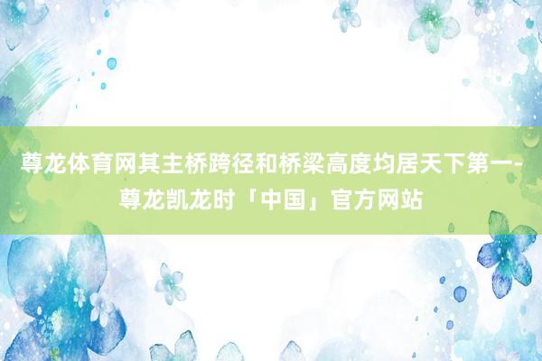 尊龙体育网其主桥跨径和桥梁高度均居天下第一-尊龙凯龙时「中国」官方网站