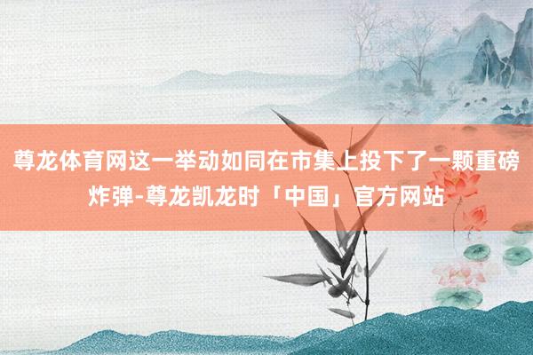 尊龙体育网这一举动如同在市集上投下了一颗重磅炸弹-尊龙凯龙时「中国」官方网站