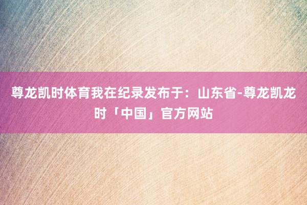 尊龙凯时体育我在纪录发布于：山东省-尊龙凯龙时「中国」官方网站