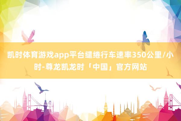 凯时体育游戏app平台缱绻行车速率350公里/小时-尊龙凯龙时「中国」官方网站