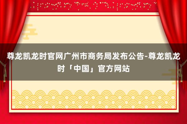 尊龙凯龙时官网广州市商务局发布公告-尊龙凯龙时「中国」官方网站