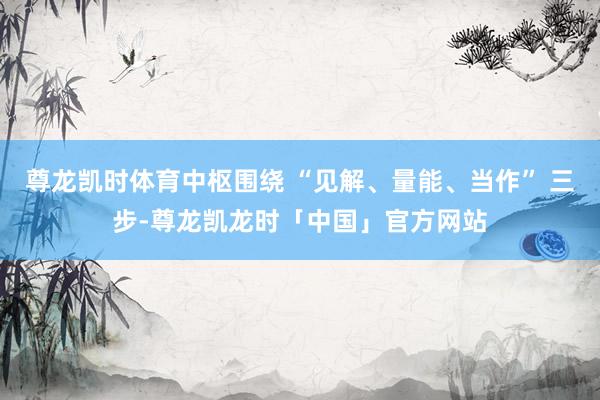 尊龙凯时体育中枢围绕 “见解、量能、当作” 三步-尊龙凯龙时「中国」官方网站