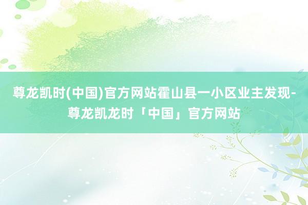 尊龙凯时(中国)官方网站霍山县一小区业主发现-尊龙凯龙时「中国」官方网站
