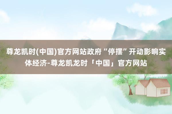 尊龙凯时(中国)官方网站政府“停摆”开动影响实体经济-尊龙凯龙时「中国」官方网站