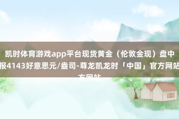 凯时体育游戏app平台现货黄金(伦敦金现)盘中报4143好意思元/盎司-尊龙凯龙时「中国」官方网站